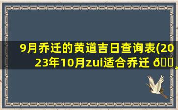 9月乔迁的黄道吉日查询表(2023年10月zui
适合乔迁 🌸 新居)